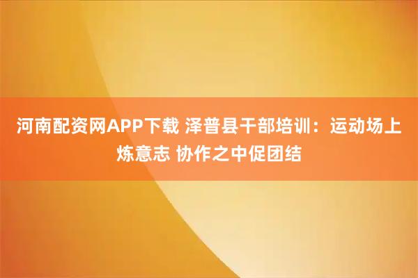 河南配资网APP下载 泽普县干部培训：运动场上炼意志 协作之中促团结