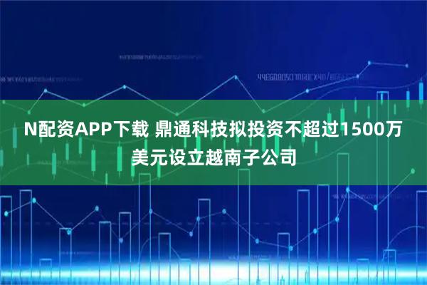 N配资APP下载 鼎通科技拟投资不超过1500万美元设立越南子公司