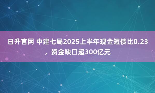 日升官网 中建七局2025上半年现金短债比0.23，资金缺口超300亿元
