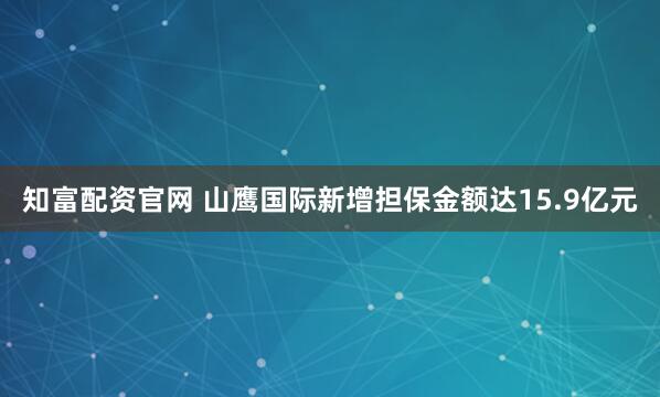 知富配资官网 山鹰国际新增担保金额达15.9亿元