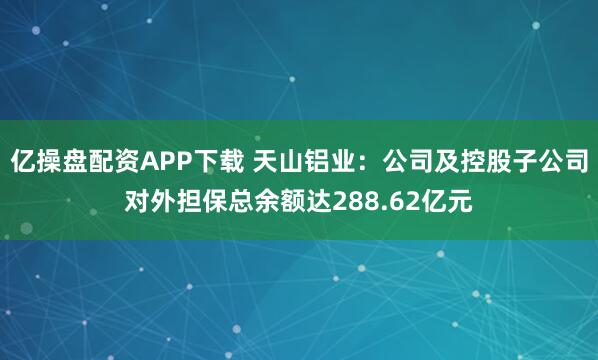亿操盘配资APP下载 天山铝业：公司及控股子公司对外担保总余额达288.62亿元