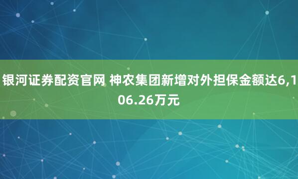 银河证券配资官网 神农集团新增对外担保金额达6,106.26万元