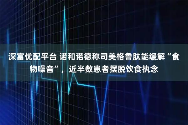 深富优配平台 诺和诺德称司美格鲁肽能缓解“食物噪音”，近半数患者摆脱饮食执念