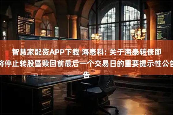 智慧家配资APP下载 海泰科: 关于海泰转债即将停止转股暨赎回前最后一个交易日的重要提示性公告