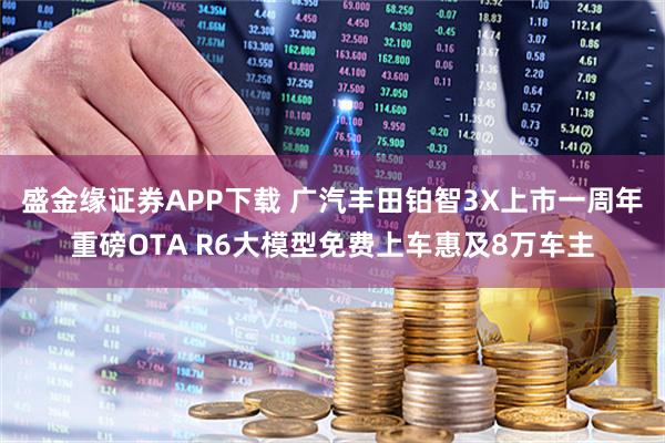 盛金缘证券APP下载 广汽丰田铂智3X上市一周年重磅OTA R6大模型免费上车惠及8万车主