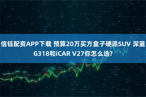 信钰配资APP下载 预算20万买方盒子硬派SUV 深蓝G318和iCAR V27你怎么选?