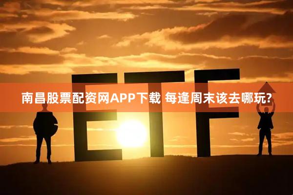 南昌股票配资网APP下载 每逢周末该去哪玩?