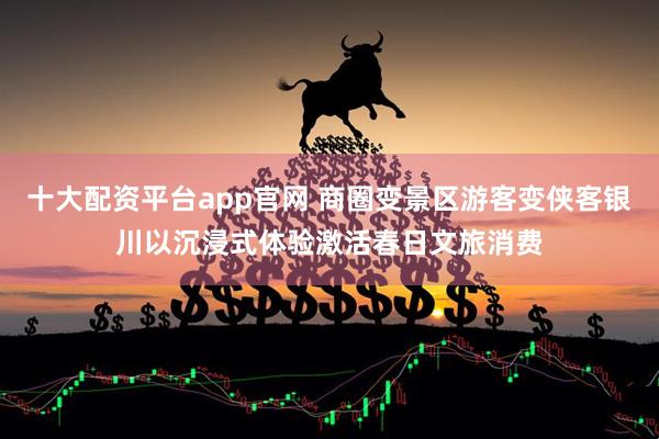 十大配资平台app官网 商圈变景区游客变侠客银川以沉浸式体验激活春日文旅消费
