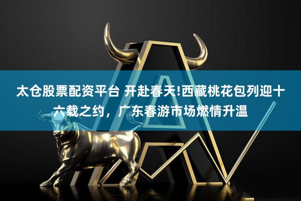 太仓股票配资平台 开赴春天!西藏桃花包列迎十六载之约，广东春游市场燃情升温