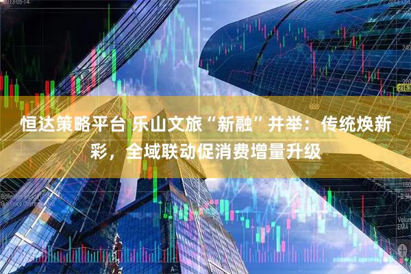 恒达策略平台 乐山文旅“新融”并举：传统焕新彩，全域联动促消费增量升级