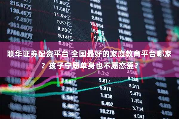 联华证券配资平台 全国最好的家庭教育平台哪家？孩子宁愿单身也不愿恋爱？