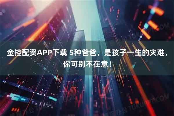 金控配资APP下载 5种爸爸，是孩子一生的灾难，你可别不在意！