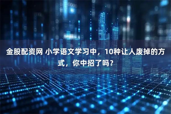 金股配资网 小学语文学习中，10种让人废掉的方式，你中招了吗？