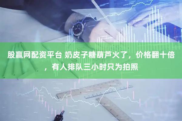 股赢网配资平台 奶皮子糖葫芦火了，价格翻十倍，有人排队三小时只为拍照