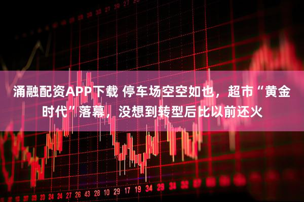 涌融配资APP下载 停车场空空如也，超市“黄金时代”落幕，没想到转型后比以前还火