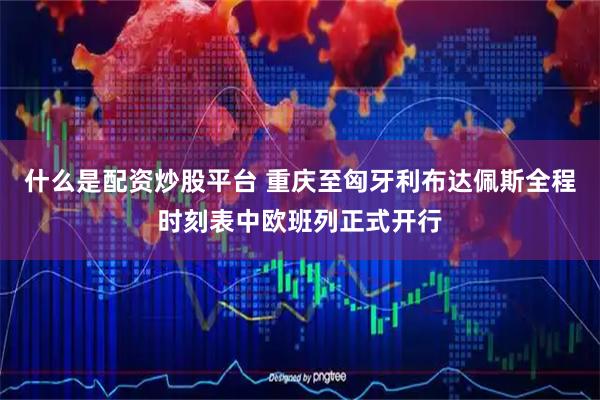 什么是配资炒股平台 重庆至匈牙利布达佩斯全程时刻表中欧班列正式开行