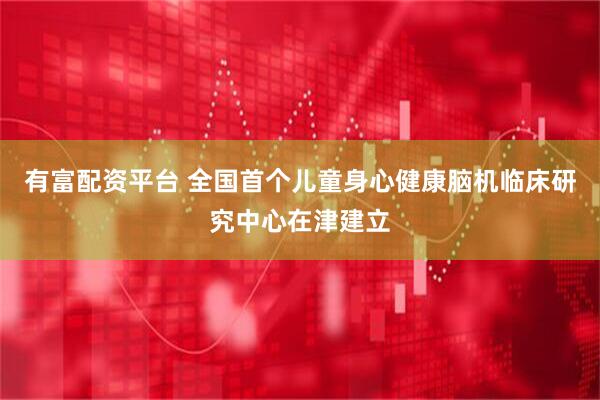 有富配资平台 全国首个儿童身心健康脑机临床研究中心在津建立