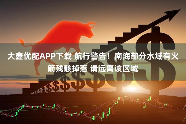 大鑫优配APP下载 航行警告！南海部分水域有火箭残骸掉落 请远离该区域