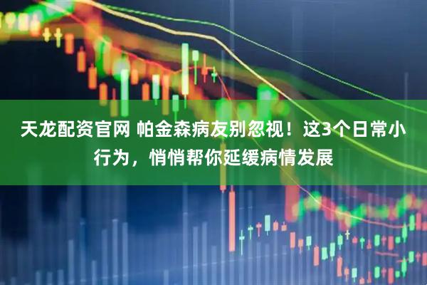 天龙配资官网 帕金森病友别忽视！这3个日常小行为，悄悄帮你延缓病情发展