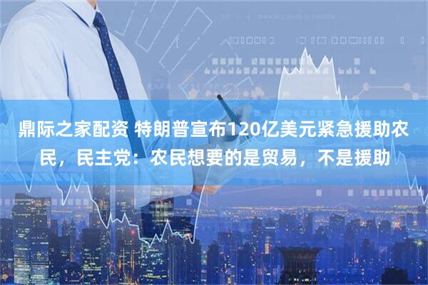 鼎际之家配资 特朗普宣布120亿美元紧急援助农民，民主党：农民想要的是贸易，不是援助
