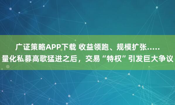 广证策略APP下载 收益领跑、规模扩张.....量化私募高歌猛进之后，交易“特权”引发巨大争议