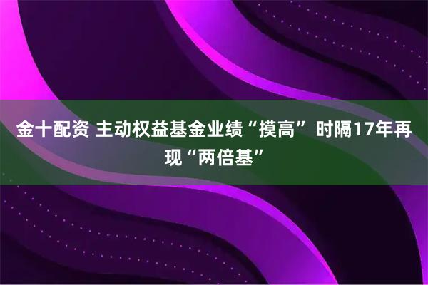 金十配资 主动权益基金业绩“摸高” 时隔17年再现“两倍基”