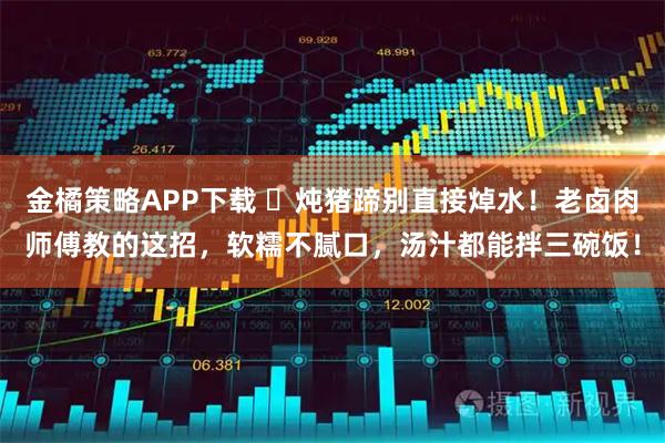 金橘策略APP下载 ️炖猪蹄别直接焯水！老卤肉师傅教的这招，软糯不腻口，汤汁都能拌三碗饭！