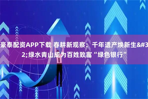 豪泰配资APP下载 春耕新观察：千年遗产焕新生 绿水青山成为百姓致富“绿色银行”