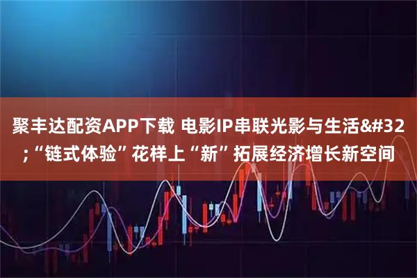 聚丰达配资APP下载 电影IP串联光影与生活 “链式体验”花样上“新”拓展经济增长新空间