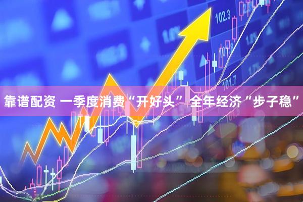 靠谱配资 一季度消费“开好头” 全年经济“步子稳”