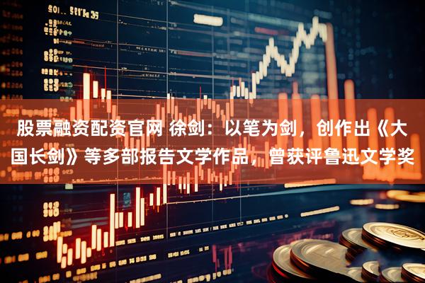股票融资配资官网 徐剑：以笔为剑，创作出《大国长剑》等多部报告文学作品，曾获评鲁迅文学奖
