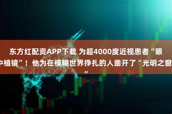 东方红配资APP下载 为超4000度近视患者“眼中植镜”！他为在模糊世界挣扎的人凿开了“光明之窗”