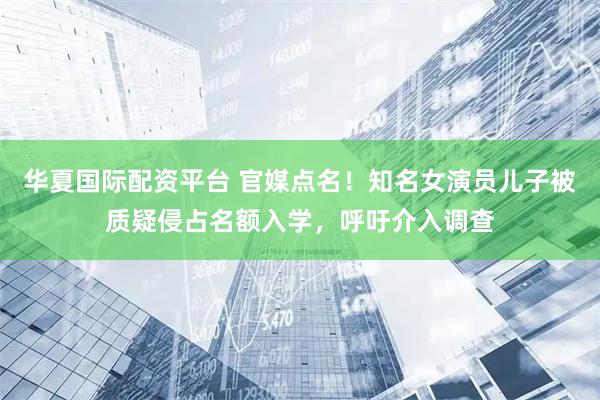 华夏国际配资平台 官媒点名！知名女演员儿子被质疑侵占名额入学，呼吁介入调查