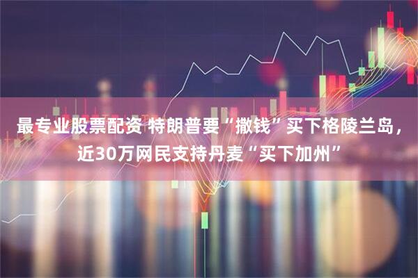 最专业股票配资 特朗普要“撒钱”买下格陵兰岛，近30万网民支持丹麦“买下加州”