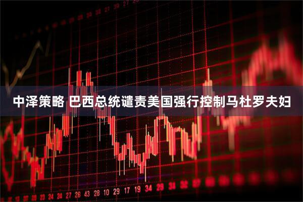 中泽策略 巴西总统谴责美国强行控制马杜罗夫妇