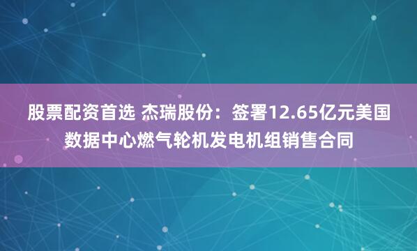 股票配资首选 杰瑞股份：签署12.65亿元美国数据中心燃气轮机发电机组销售合同