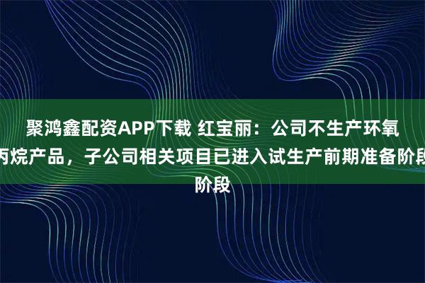 聚鸿鑫配资APP下载 红宝丽：公司不生产环氧丙烷产品，子公司相关项目已进入试生产前期准备阶段