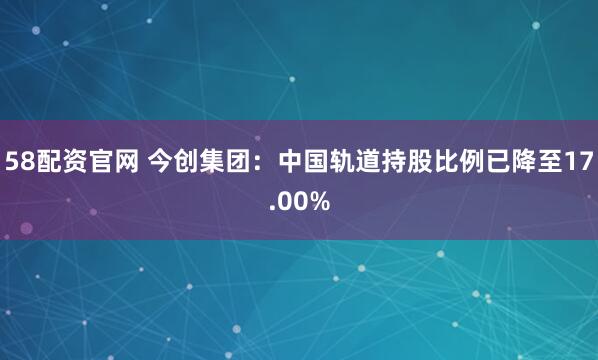 58配资官网 今创集团：中国轨道持股比例已降至17.00%