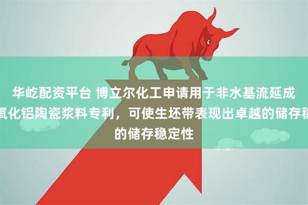 华屹配资平台 博立尔化工申请用于非水基流延成型的氧化铝陶瓷浆料专利，可使生坯带表现出卓越的储存稳定性